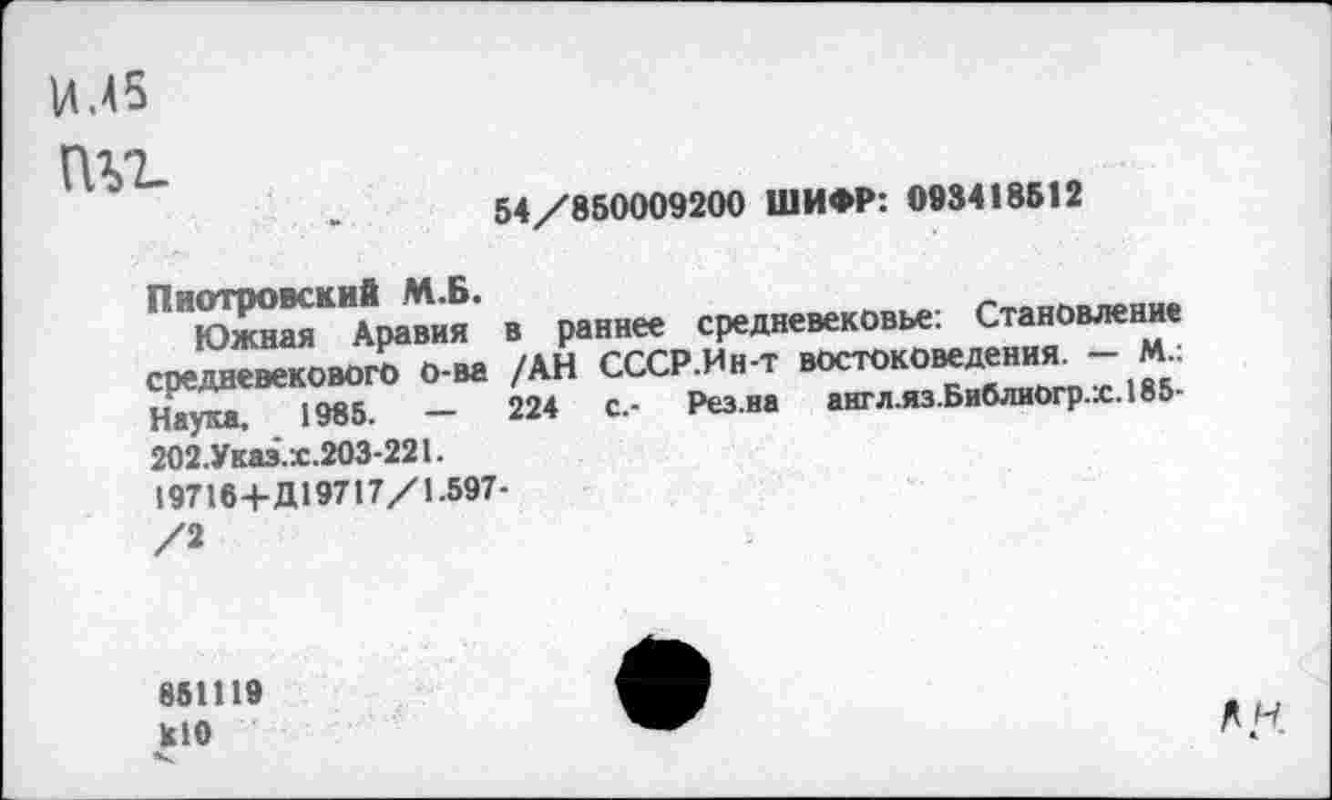 ﻿И.45
(Нг.
54/850009200 ШИФР: 098418512
юй^АраТия’ в раннее средневековье: Становление средневекового о-ва /АН СССР.Ин-т ^ток0“д™. “^5 Наука. 1985.	—	224	с.- Рез.ва англ.яз.БиблиОгр.х.185-
202.Указ.х.203-221.
19716+Д19717/1.597-
с.-
851119 к!0
А/.